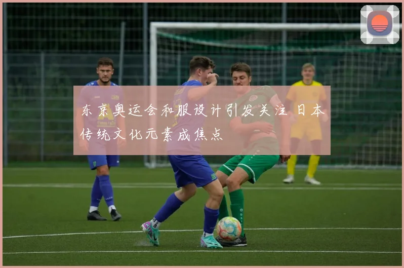 东京奥运会和服设计引发关注 日本传统文化元素成焦点