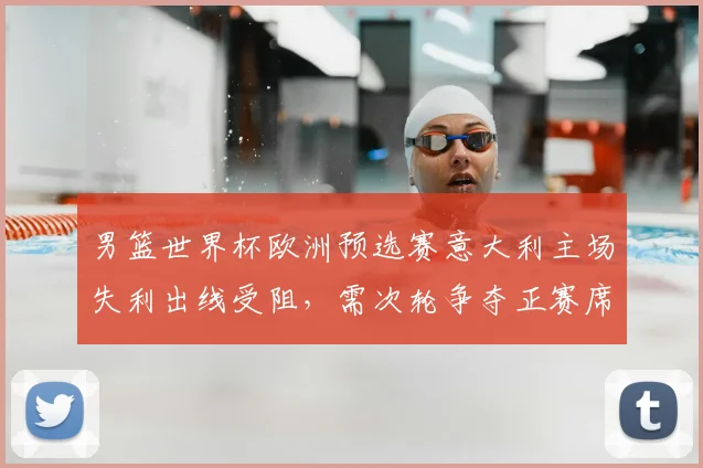 男篮世界杯欧洲预选赛意大利主场失利出线受阻，需次轮争夺正赛席位