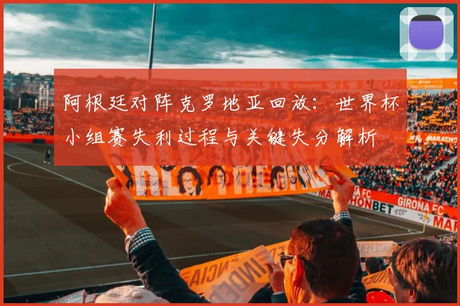 阿根廷对阵克罗地亚回放：世界杯小组赛失利过程与关键失分解析