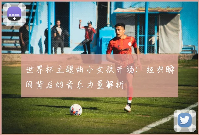 世界杯主题曲小女孩开场：经典瞬间背后的音乐力量解析