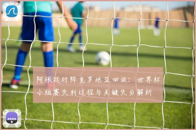 阿根廷对阵克罗地亚回放：世界杯小组赛失利过程与关键失分解析