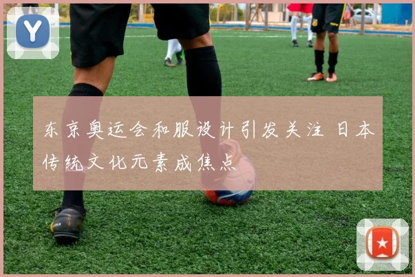 东京奥运会和服设计引发关注 日本传统文化元素成焦点