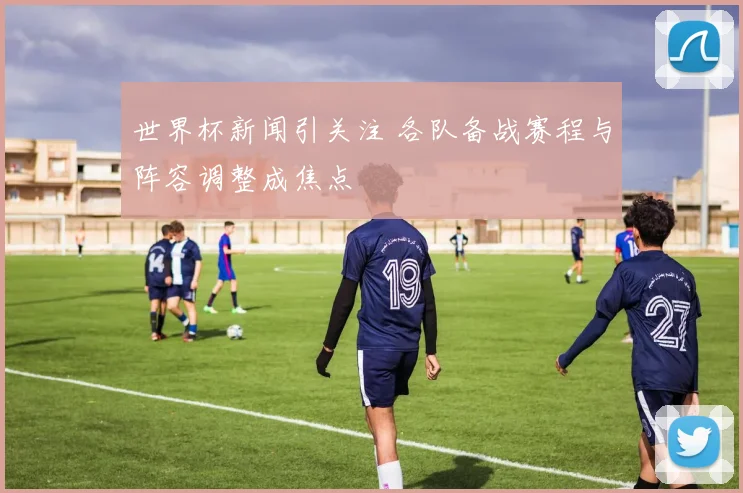 世界杯新闻引关注 各队备战赛程与阵容调整成焦点