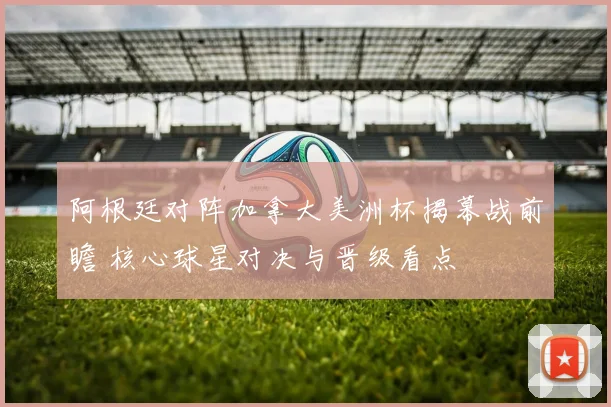 阿根廷对阵加拿大美洲杯揭幕战前瞻 核心球星对决与晋级看点