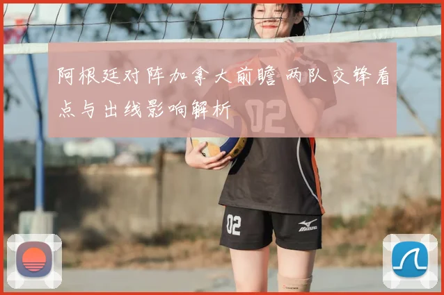 阿根廷对阵加拿大前瞻 两队交锋看点与出线影响解析