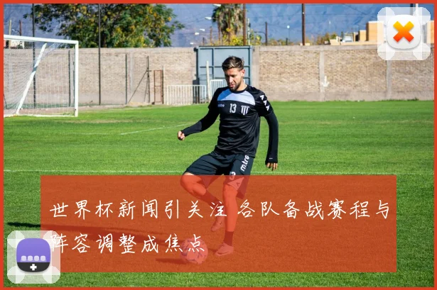 世界杯新闻引关注 各队备战赛程与阵容调整成焦点