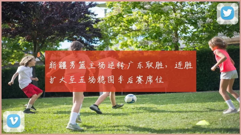 新疆男篮主场逆转广东取胜，连胜扩大至五场稳固季后赛席位