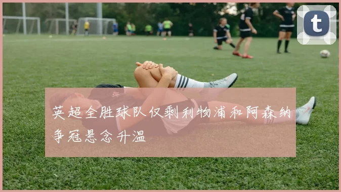 英超全胜球队仅剩利物浦和阿森纳争冠悬念升温