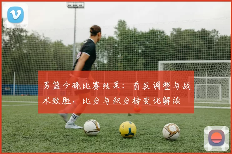 男篮今晚比赛结果:首发调整与战术致胜,比分与积分榜变化解读