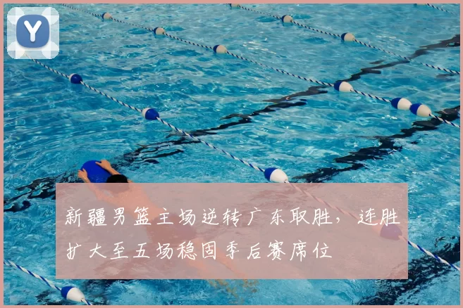 新疆男篮主场逆转广东取胜,连胜扩大至五场稳固季后赛席位