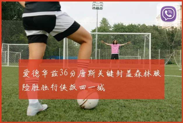 爱德华兹36分唐斯关键封盖森林狼险胜独行侠扳回一城