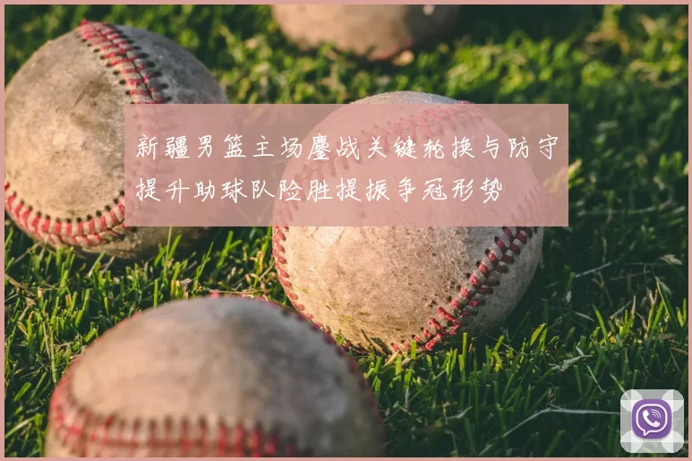 新疆男篮主场鏖战关键轮换与防守提升助球队险胜提振争冠形势