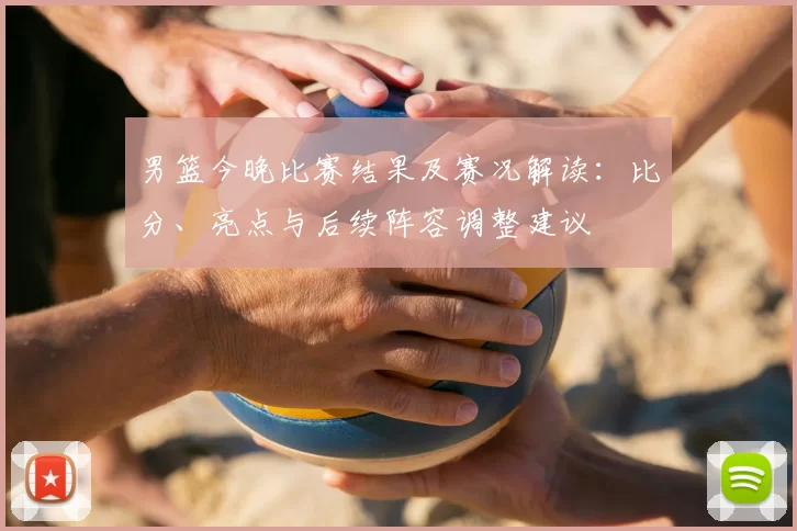 男篮今晚比赛结果及赛况解读：比分、亮点与后续阵容调整建议